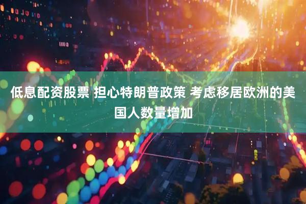 低息配资股票 担心特朗普政策 考虑移居欧洲的美国人数量增加