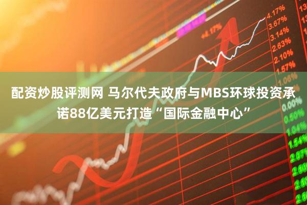 配资炒股评测网 马尔代夫政府与MBS环球投资承诺88亿美元打造“国际金融中心”
