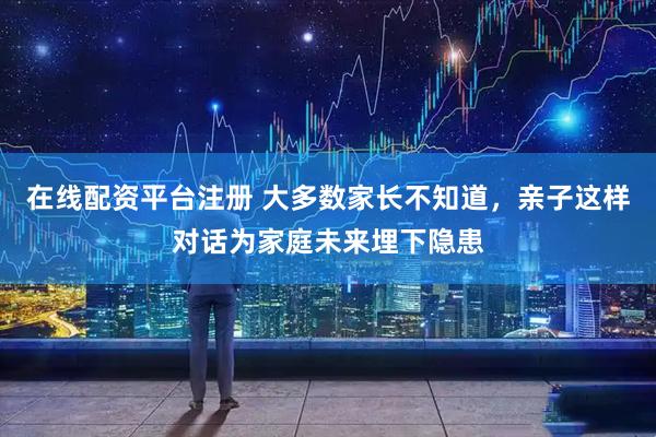 在线配资平台注册 大多数家长不知道，亲子这样对话为家庭未来埋下隐患