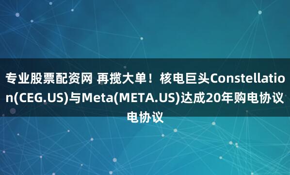 专业股票配资网 再揽大单！核电巨头Constellation(CEG.US)与Meta(META.US)达成20年购电协议