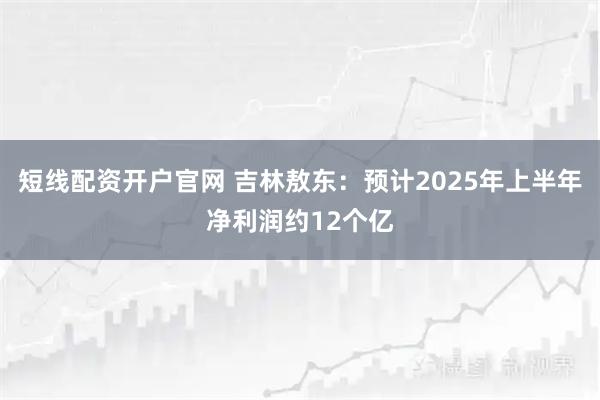 短线配资开户官网 吉林敖东：预计2025年上半年净利润约12个亿