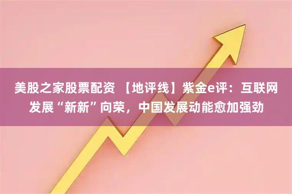 美股之家股票配资 【地评线】紫金e评：互联网发展“新新”向荣，中国发展动能愈加强劲