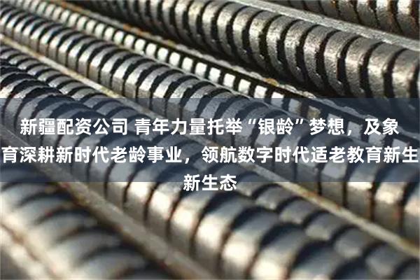 新疆配资公司 青年力量托举“银龄”梦想，及象教育深耕新时代老龄事业，领航数字时代适老教育新生态