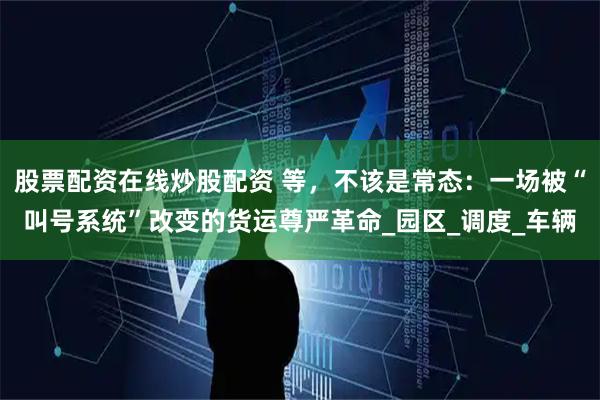 股票配资在线炒股配资 等，不该是常态：一场被“叫号系统”改变的货运尊严革命_园区_调度_车辆