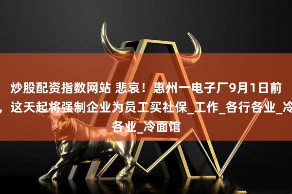 炒股配资指数网站 悲哀！惠州一电子厂9月1日前结业，这天起将强制企业为员工买社保_工作_各行各业_冷面馆