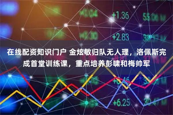 在线配资知识门户 金炫敏归队无人理，洛佩斯完成首堂训练课，重点培养彭啸和梅帅军