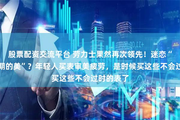 股票配资交流平台 劳力士果然再次领先！迷恋“经济上行期的美”？年轻人买表审美疲劳，是时候买这些不会过时的表了