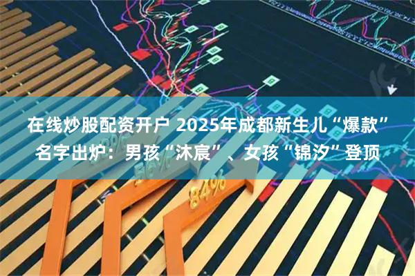 在线炒股配资开户 2025年成都新生儿“爆款”名字出炉：男孩“沐宸”、女孩“锦汐”登顶