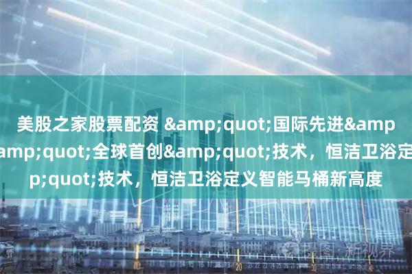 美股之家股票配资 "国际先进"水平叠加"全球首创"技术，恒洁卫浴定义智能马桶新高度