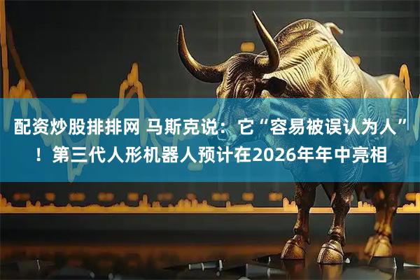 配资炒股排排网 马斯克说：它“容易被误认为人”！第三代人形机器人预计在2026年年中亮相